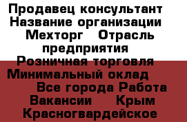 Продавец-консультант › Название организации ­ Мехторг › Отрасль предприятия ­ Розничная торговля › Минимальный оклад ­ 25 000 - Все города Работа » Вакансии   . Крым,Красногвардейское